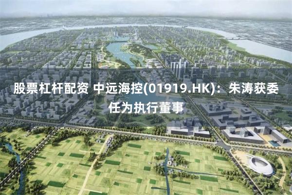 股票杠杆配资 中远海控(01919.HK)：朱涛获委任为执行董事