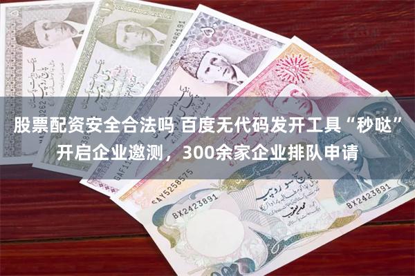 股票配资安全合法吗 百度无代码发开工具“秒哒”开启企业邀测，300余家企业排队申请