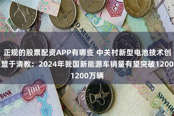 正规的股票配资APP有哪些 中关村新型电池技术创新联盟于清教：2024年我国新能源车销量有望突破1200万辆