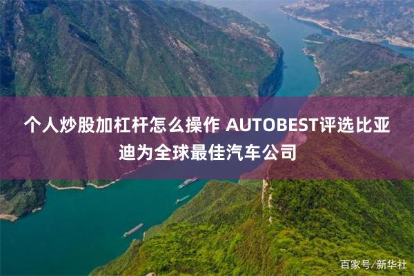 个人炒股加杠杆怎么操作 AUTOBEST评选比亚迪为全球最佳汽车公司