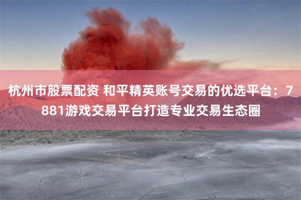 杭州市股票配资 和平精英账号交易的优选平台：7881游戏交易平台打造专业交易生态圈