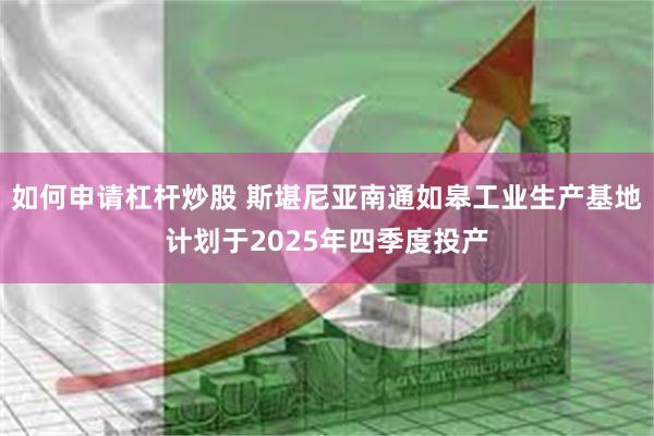 如何申请杠杆炒股 斯堪尼亚南通如皋工业生产基地计划于2025年四季度投产