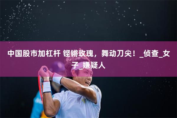 中国股市加杠杆 铿锵玫瑰，舞动刀尖！_侦查_女子_嫌疑人