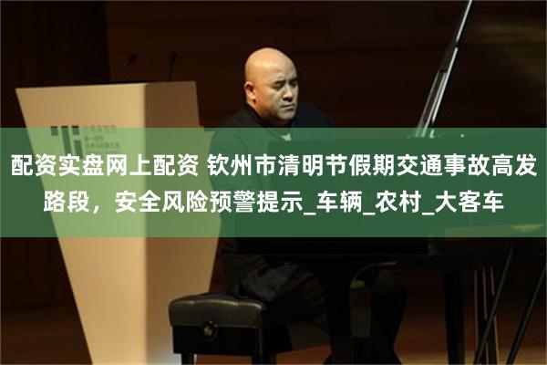 配资实盘网上配资 钦州市清明节假期交通事故高发路段，安全风险预警提示_车辆_农村_大客车