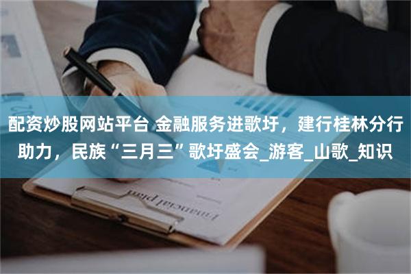 配资炒股网站平台 金融服务进歌圩，建行桂林分行助力，民族“三月三”歌圩盛会_游客_山歌_知识