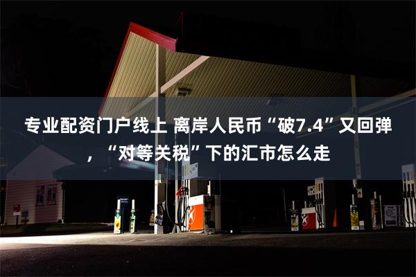 专业配资门户线上 离岸人民币“破7.4”又回弹，“对等关税”下的汇市怎么走
