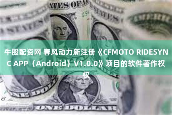 牛股配资网 春风动力新注册《CFMOTO RIDESYNC APP（Android）V1.0.0》项目的软件著作权
