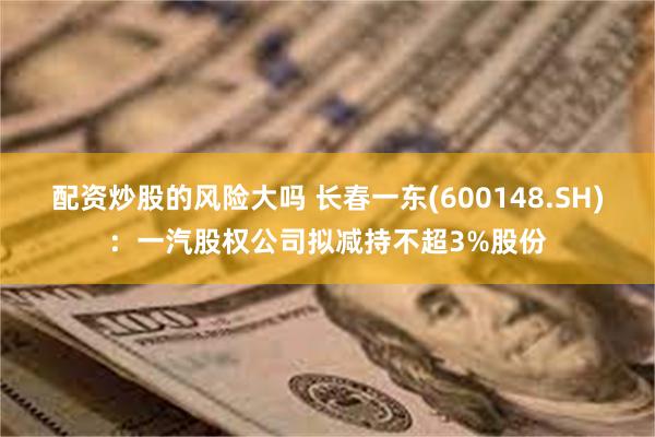 配资炒股的风险大吗 长春一东(600148.SH)：一汽股权公司拟减持不超3%股份
