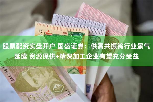 股票配资实盘开户 国盛证券：供需共振钨行业景气延续 资源保供+精深加工企业有望充分受益