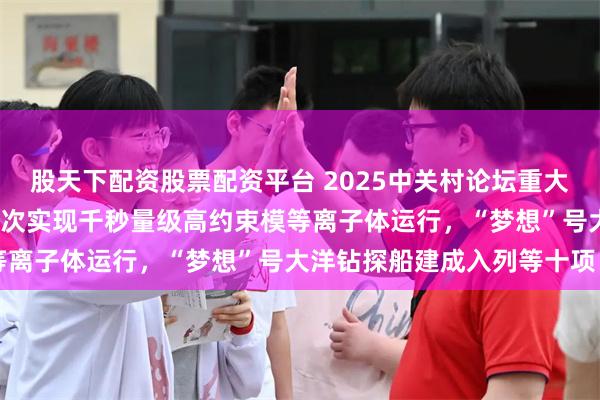 股天下配资股票配资平台 2025中关村论坛重大科技成果发布：EAST首次实现千秒量级高约束模等离子体运行，“梦想”号大洋钻探船建成入列等十项目