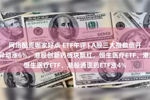 网络配资哪家好点 ETF午评 | A股三大指数低开高走，新经济ETF异动涨6%，港股创新药板块飘红，恒生医疗ETF、港股通医药ETF涨4%