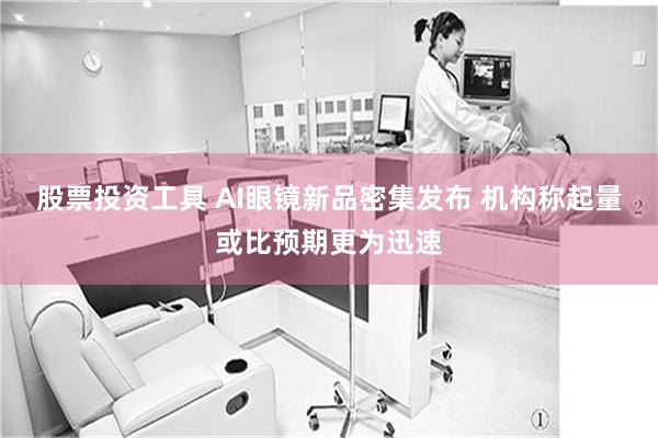 股票投资工具 AI眼镜新品密集发布 机构称起量或比预期更为迅速