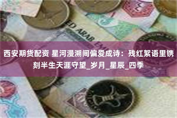 西安期货配资 星河漫溯间偏爱成诗：残红絮语里镌刻半生天涯守望_岁月_星辰_四季