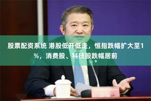 股票配资系统 港股低开低走，恒指跌幅扩大至1%，消费股、科技股跌幅居前