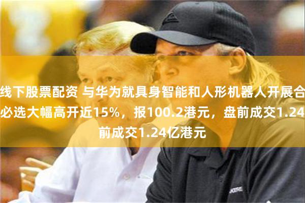 线下股票配资 与华为就具身智能和人形机器人开展合作！优必选大幅高开近15%，报100.2港元，盘前成交1.24亿港元