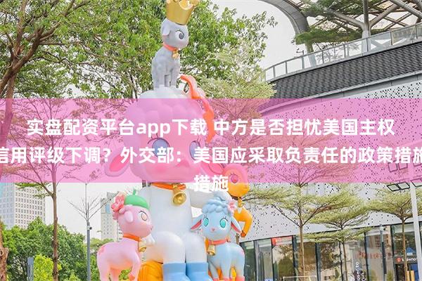 实盘配资平台app下载 中方是否担忧美国主权信用评级下调？外交部：美国应采取负责任的政策措施