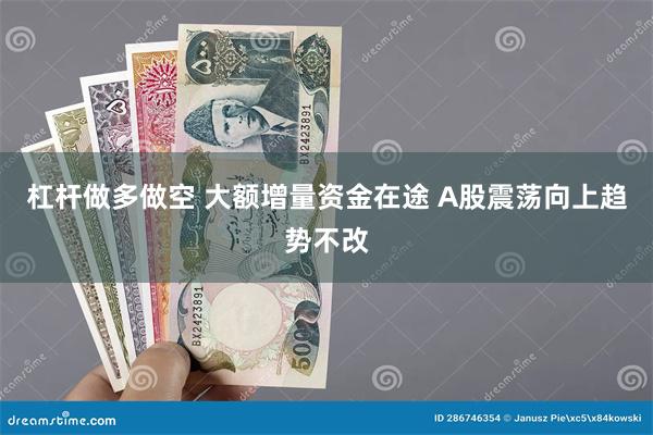杠杆做多做空 大额增量资金在途 A股震荡向上趋势不改