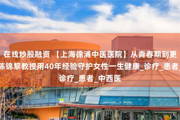 在线炒股融资 【上海徐浦中医医院】从青春期到更年期，陈锦黎教授用40年经验守护女性一生健康_诊疗_患者_中西医