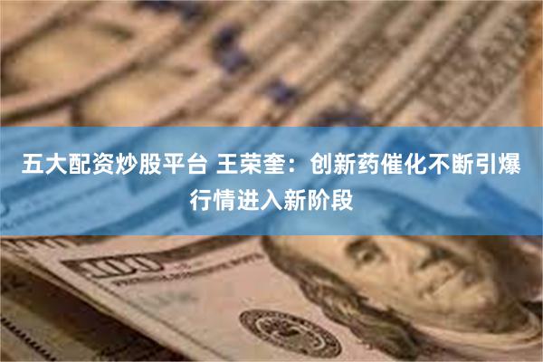 五大配资炒股平台 王荣奎：创新药催化不断引爆行情进入新阶段