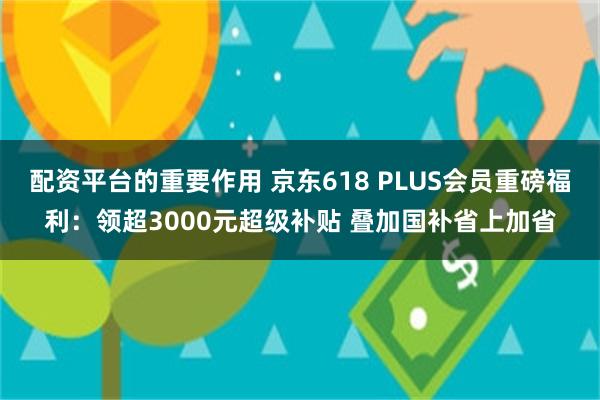 配资平台的重要作用 京东618 PLUS会员重磅福利：领超3000元超级补贴 叠加国补省上加省