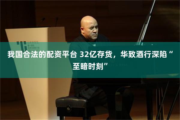 我国合法的配资平台 32亿存货，华致酒行深陷“至暗时刻”