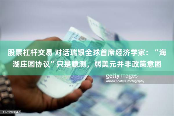 股票杠杆交易 对话瑞银全球首席经济学家：“海湖庄园协议”只是臆测，弱美元并非政策意图