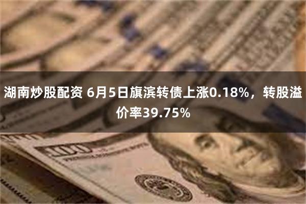 湖南炒股配资 6月5日旗滨转债上涨0.18%，转股溢价率39.75%