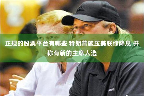 正规的股票平台有哪些 特朗普施压美联储降息 并称有新的主席人选