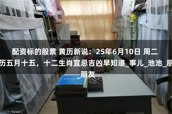 配资标的股票 黄历新说：25年6月10日 周二 农历五月十五，十二生肖宜忌吉凶早知道_事儿_池池_朋友