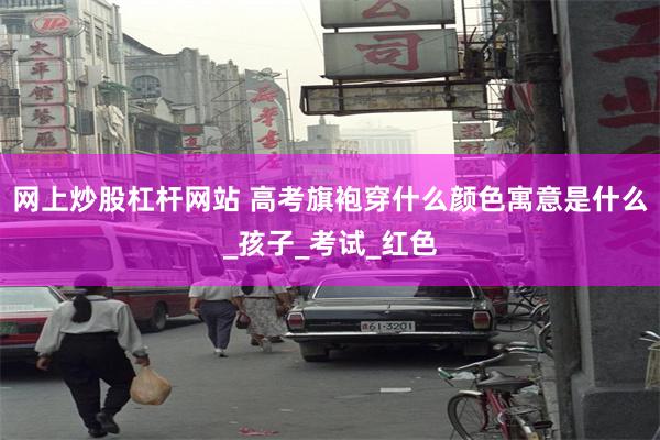 网上炒股杠杆网站 高考旗袍穿什么颜色寓意是什么_孩子_考试_红色
