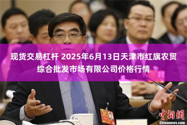 现货交易杠杆 2025年6月13日天津市红旗农贸综合批发市场有限公司价格行情