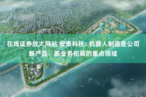 在线证劵放大网站 安泰科技: 机器人制造是公司新产品、新业务拓展的重点领域