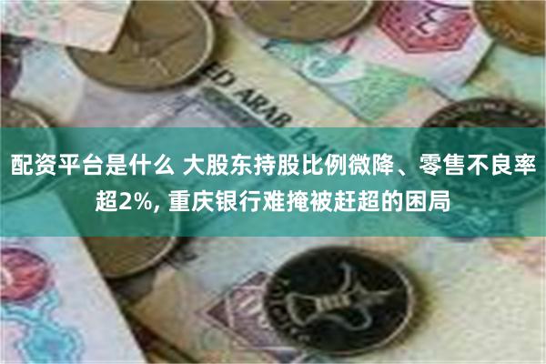 配资平台是什么 大股东持股比例微降、零售不良率超2%, 重庆银行难掩被赶超的困局