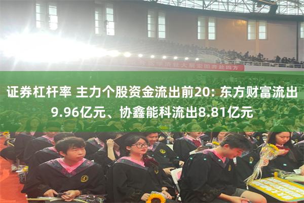 证券杠杆率 主力个股资金流出前20: 东方财富流出9.96亿元、协鑫能科流出8.81亿元