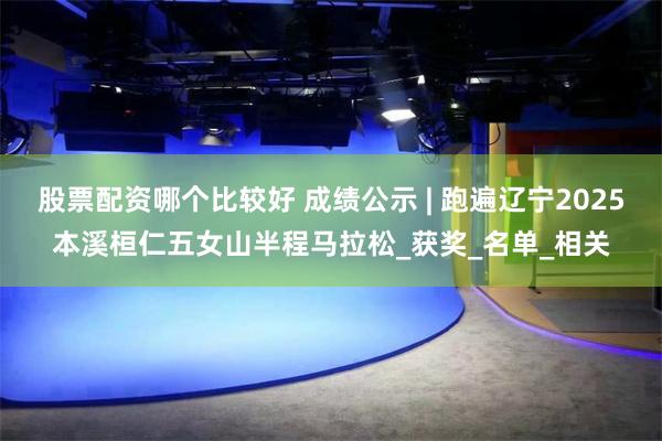 股票配资哪个比较好 成绩公示 | 跑遍辽宁2025本溪桓仁五女山半程马拉松_获奖_名单_相关