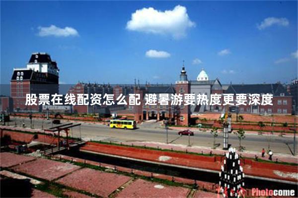 股票在线配资怎么配 避暑游要热度更要深度