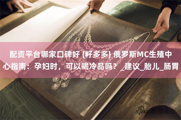 配资平台哪家口碑好 {籽多多} 俄罗斯MC生殖中心指南：孕妇时，可以喝冷品吗？_建议_胎儿_肠胃