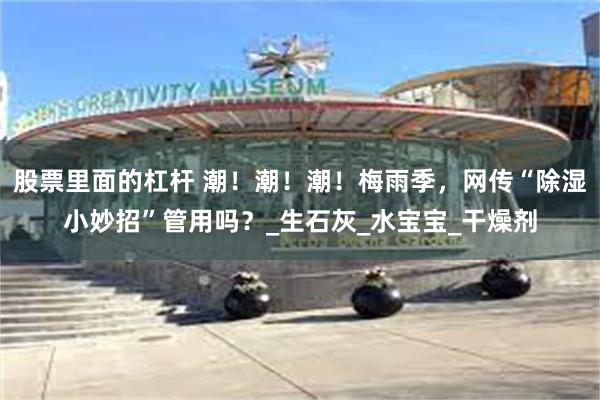 股票里面的杠杆 潮！潮！潮！梅雨季，网传“除湿小妙招”管用吗？_生石灰_水宝宝_干燥剂