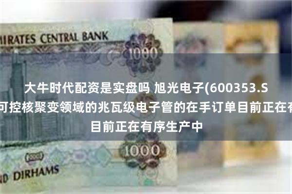 大牛时代配资是实盘吗 旭光电子(600353.SH)：用于可控核聚变领域的兆瓦级电子管的在手订单目前正在有序生产中