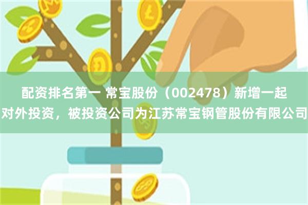 配资排名第一 常宝股份（002478）新增一起对外投资，被投资公司为江苏常宝钢管股份有限公司