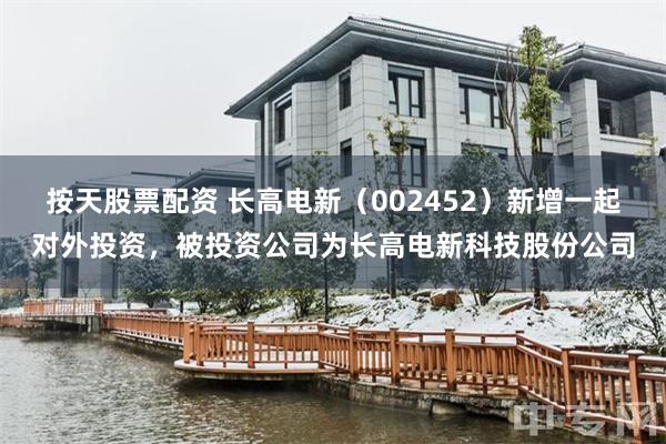 按天股票配资 长高电新（002452）新增一起对外投资，被投资公司为长高电新科技股份公司