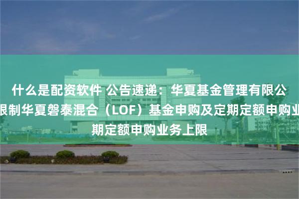 什么是配资软件 公告速递：华夏基金管理有限公司关于限制华夏磐泰混合（LOF）基金申购及定期定额申购业务上限