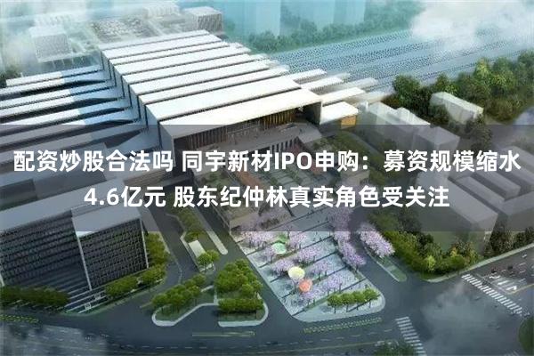 配资炒股合法吗 同宇新材IPO申购：募资规模缩水4.6亿元 股东纪仲林真实角色受关注