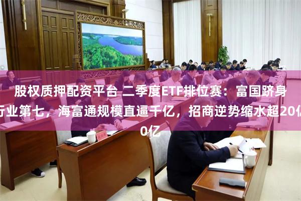 股权质押配资平台 二季度ETF排位赛：富国跻身行业第七，海富通规模直逼千亿，招商逆势缩水超20亿