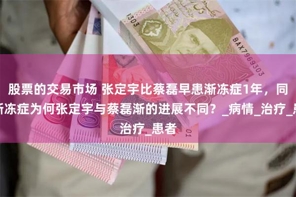 股票的交易市场 张定宇比蔡磊早患渐冻症1年，同患渐冻症为何张定宇与蔡磊渐的进展不同？_病情_治疗_患者