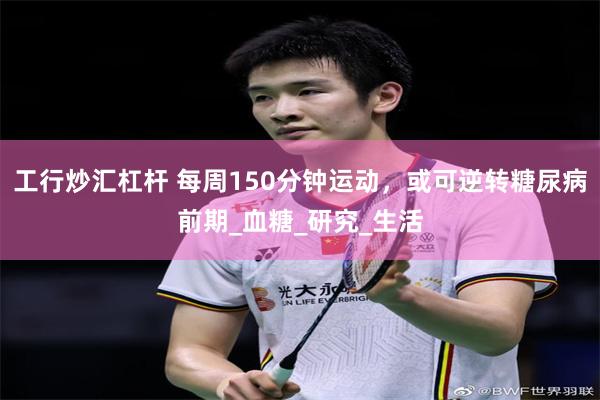 工行炒汇杠杆 每周150分钟运动，或可逆转糖尿病前期_血糖_研究_生活