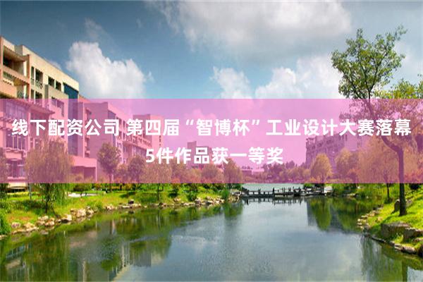 线下配资公司 第四届“智博杯”工业设计大赛落幕 5件作品获一等奖