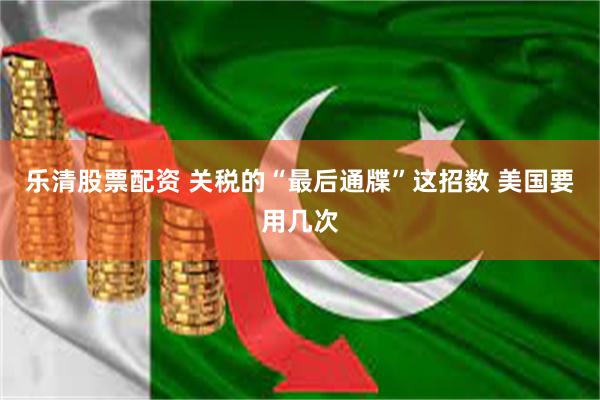 乐清股票配资 关税的“最后通牒”这招数 美国要用几次