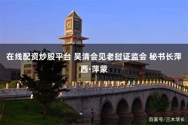在线配资炒股平台 吴清会见老挝证监会 秘书长萍西·萍蒙