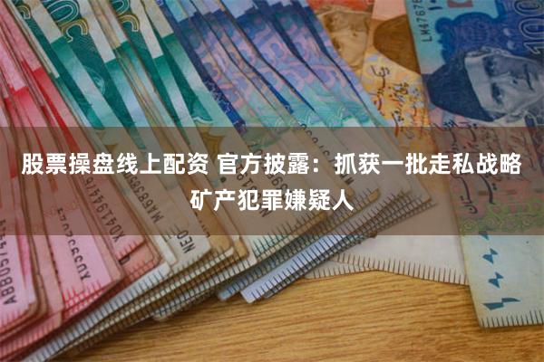 股票操盘线上配资 官方披露：抓获一批走私战略矿产犯罪嫌疑人